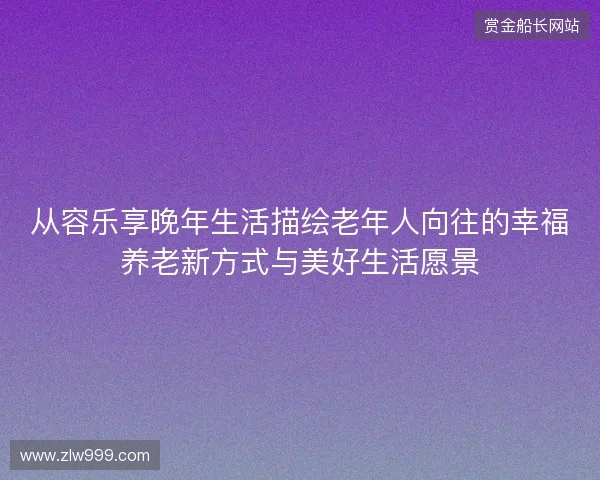 从容乐享晚年生活描绘老年人向往的幸福养老新方式与美好生活愿景 从容乐享晚年生活描绘老年人向往的幸福养老新方式与美好生活愿景