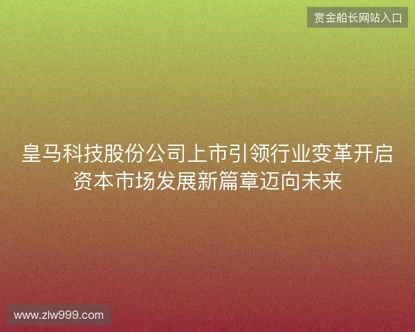 皇马科技股份公司上市引领行业变革开启资本市场发展新篇章迈向未来